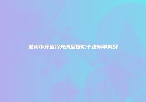 淮南市牙齿冷光调整医院十强榜单揭晓