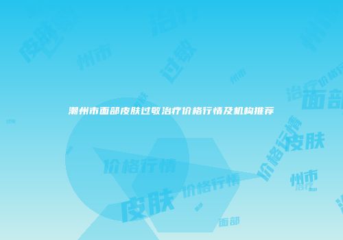 潮州市面部皮肤过敏治疗价格行情及机构推荐