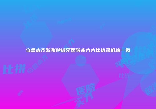 乌鲁木齐欧洲种植牙医院实力大比拼及价格一览