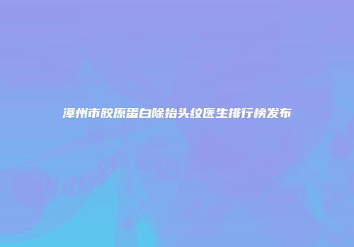 漳州市胶原蛋白除抬头纹医生排行榜发布