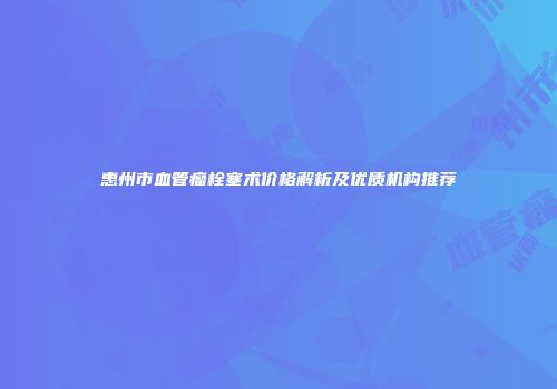 惠州市血管瘤栓塞术价格解析及优质机构推荐