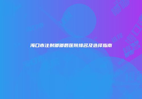 海口市注射嘟嘟唇医院排名及选择指南