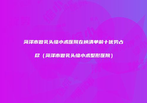 菏泽市做乳头缩小术医院在榜清单前十优势占尽（菏泽市做乳头缩小术整形医院）