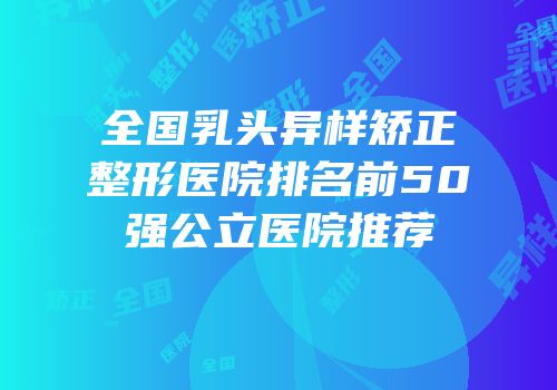 全国乳头异样矫正整形医院排名前50强公立医院推荐