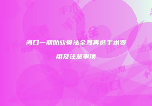 海口一期肋软骨法全耳再造手术费用及注意事项