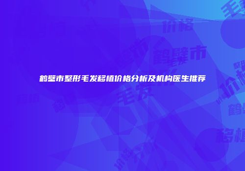 鹤壁市整形毛发移植价格分析及机构医生推荐