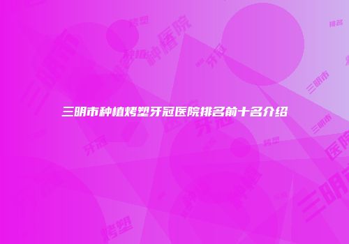 三明市种植烤塑牙冠医院排名前十名介绍