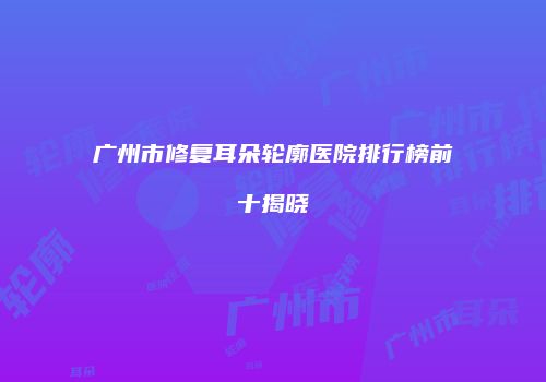 广州市修复耳朵轮廓医院排行榜前十揭晓