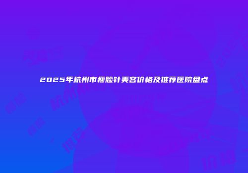 2025年杭州市瘦脸针美容价格及推荐医院盘点