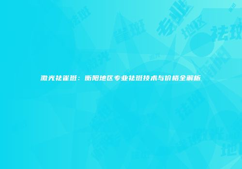 激光祛雀斑：衡阳地区专业祛斑技术与价格全解析