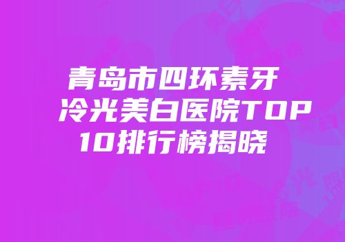 青岛市四环素牙冷光美白医院TOP10排行榜揭晓