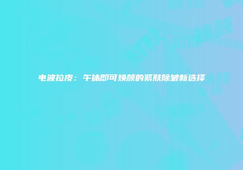 电波拉皮：午休即可焕颜的紧肤除皱新选择