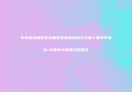 东莞市透明矫正托槽医生排名综合实力前十强年年登榜-东莞市华昌贵口腔医生