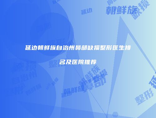 延边朝鲜族自治州鼻部缺损整形医生排名及医院推荐