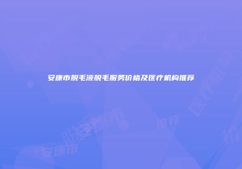 安康市脱毛液脱毛服务价格及医疗机构推荐