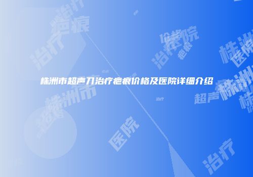 株洲市超声刀治疗疤痕价格及医院详细介绍