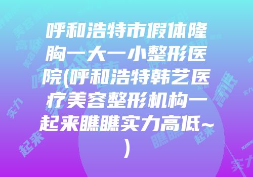 呼和浩特市假体隆胸一大一小整形医院(呼和浩特韩艺医疗美容整形机构一起来瞧瞧实力高低~)