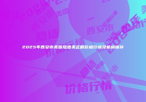 2025年西安市美国隐适美正畸价格行情及机构推荐
