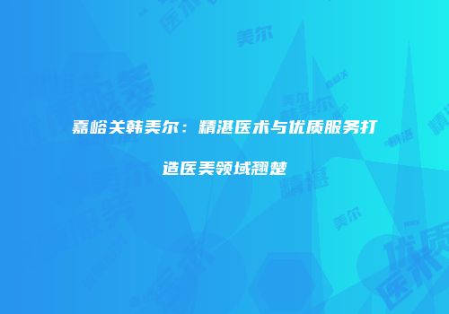 嘉峪关韩美尔：精湛医术与优质服务打造医美领域翘楚