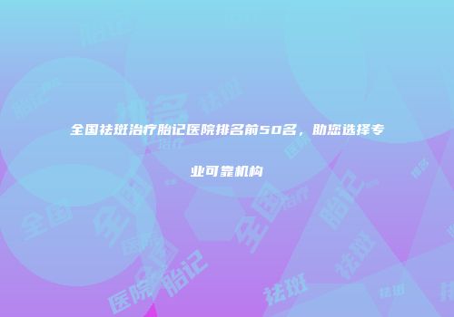 全国祛斑治疗胎记医院排名前50名，助您选择专业可靠机构
