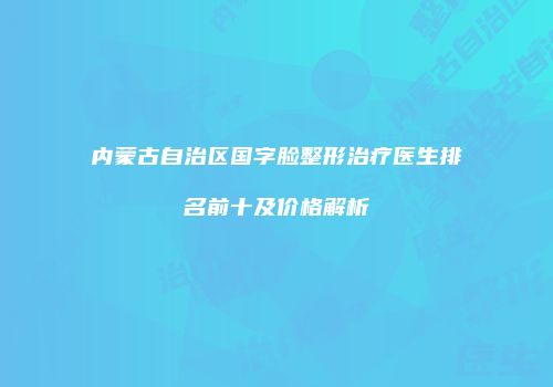 内蒙古自治区国字脸整形治疗医生排名前十及价格解析