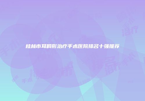 桂林市耳畸形治疗手术医院排名十强推荐