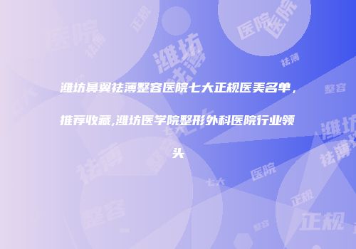 潍坊鼻翼祛薄整容医院七大正规医美名单，推荐收藏,潍坊医学院整形外科医院行业领头