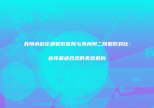 苏州水韵花都整形医院与苏州附二院整形对比：选择最适合您的美容机构