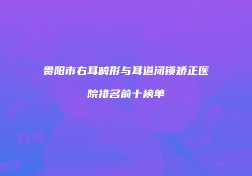贵阳市右耳畸形与耳道闭锁矫正医院排名前十榜单