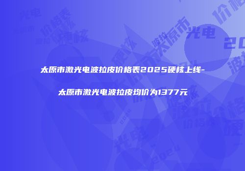 太原市激光电波拉皮价格表2025硬核上线-太原市激光电波拉皮均价为1377元