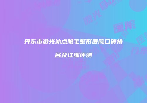 丹东市激光冰点脱毛整形医院口碑排名及详细评测