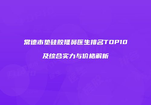 常德市垫硅胶隆鼻医生排名TOP10及综合实力与价格解析