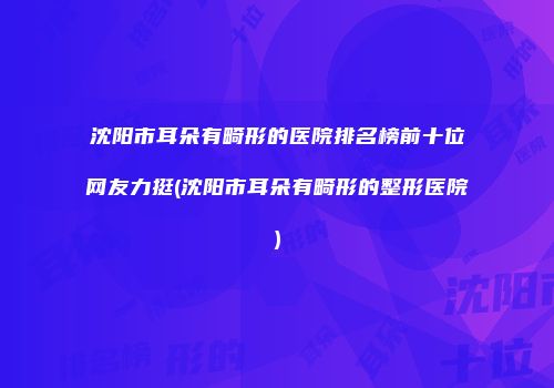 沈阳市耳朵有畸形的医院排名榜前十位网友力挺(沈阳市耳朵有畸形的整形医院)