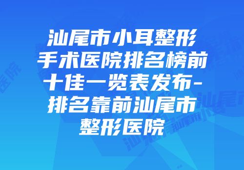汕尾市小耳整形手术医院排名榜前十佳一览表发布-排名靠前汕尾市整形医院