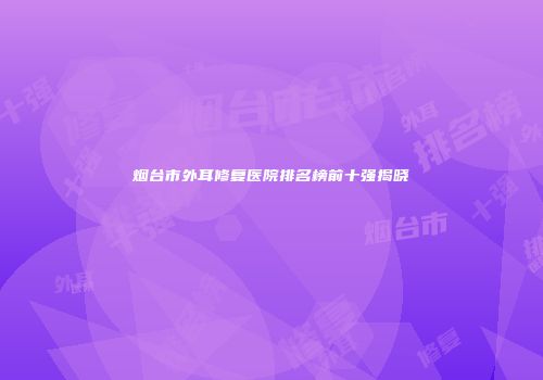烟台市外耳修复医院排名榜前十强揭晓