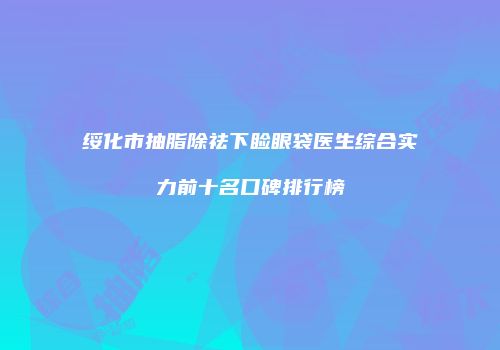 绥化市抽脂除祛下睑眼袋医生综合实力前十名口碑排行榜