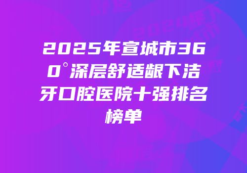 2025年宣城市360°深层舒适龈下洁牙口腔医院十强排名榜单