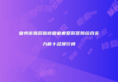 宿州市玻尿酸修复疤痕整形医院综合实力前十名排行榜