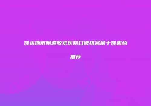 佳木斯市阴道收紧医院口碑排名前十佳机构推荐