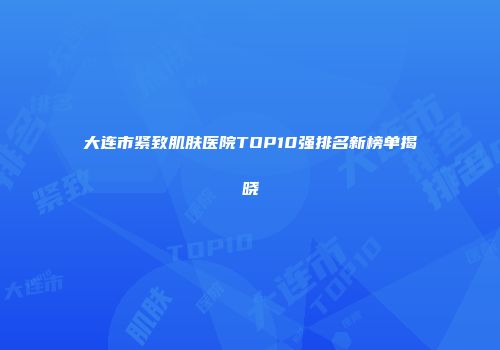 大连市紧致肌肤医院TOP10强排名新榜单揭晓