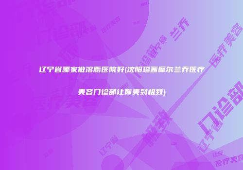 辽宁省哪家做溶脂医院好(沈阳珍茜摩尔兰乔医疗美容门诊部让你美到极致)