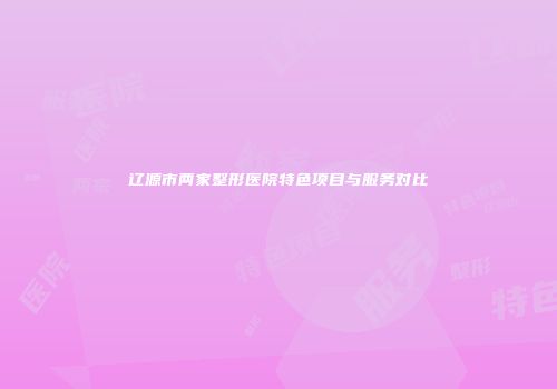 辽源市两家整形医院特色项目与服务对比