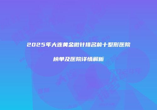 2025年大连黄金微针排名前十整形医院榜单及医院详情解析