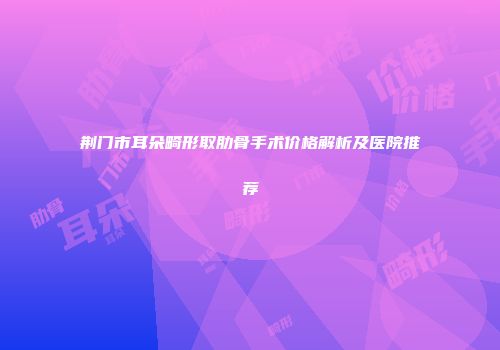 荆门市耳朵畸形取肋骨手术价格解析及医院推荐