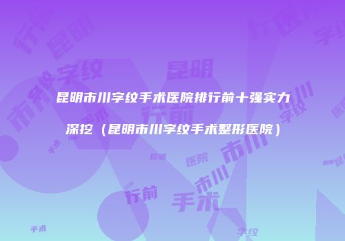 昆明市川字纹手术医院排行前十强实力深挖（昆明市川字纹手术整形医院）