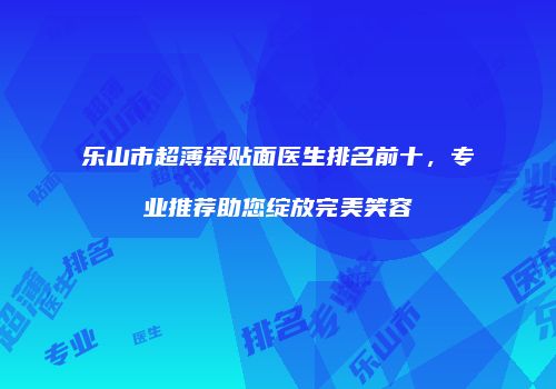 乐山市超薄瓷贴面医生排名前十，专业推荐助您绽放完美笑容