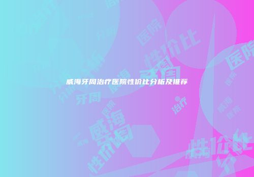 威海牙周治疗医院性价比分析及推荐