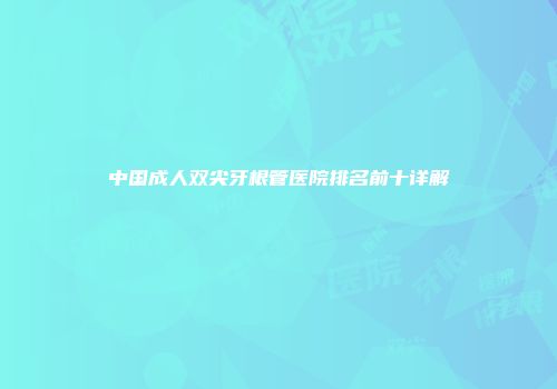 中国成人双尖牙根管医院排名前十详解