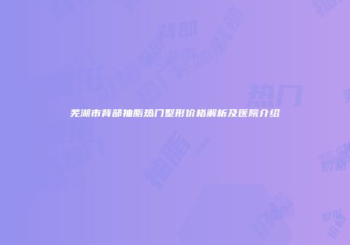 芜湖市背部抽脂热门整形价格解析及医院介绍