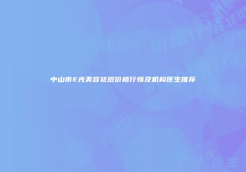 中山市E光美容祛斑价格行情及机构医生推荐